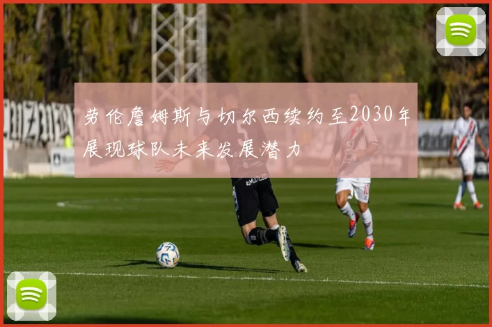 劳伦詹姆斯与切尔西续约至2030年展现球队未来发展潜力
