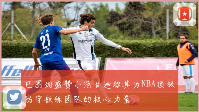 巴图姆盛赞小范甘迪称其为NBA顶级防守教练团队的核心力量