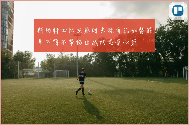 斯玛特回忆灰熊时光称自己如替罪羊不得不带伤出战的无奈心声