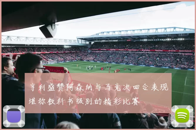 亨利盛赞阿森纳与马竞次回合表现堪称教科书级别的精彩比赛