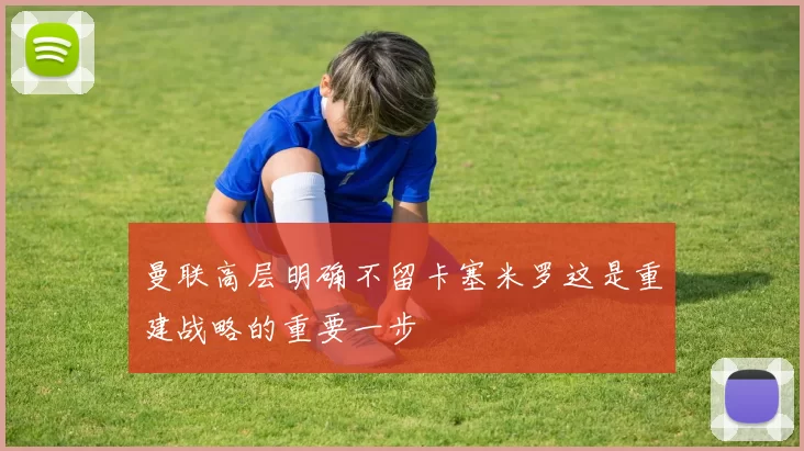曼联高层明确不留卡塞米罗这是重建战略的重要一步