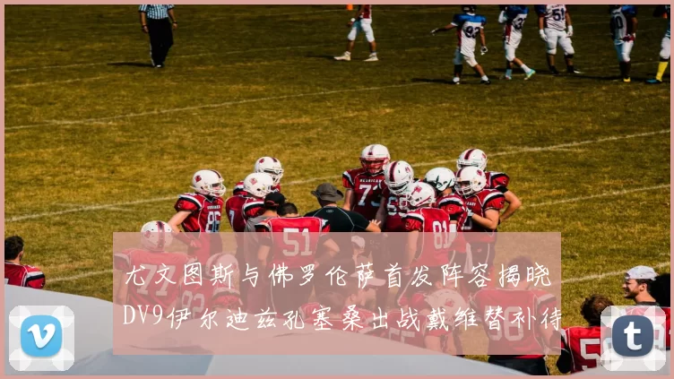 尤文图斯与佛罗伦萨首发阵容揭晓DV9伊尔迪兹孔塞桑出战戴维替补待命