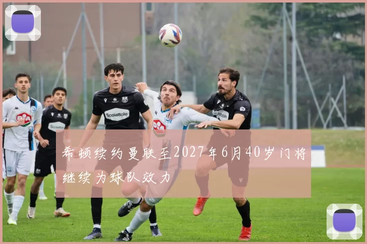 希顿续约曼联至2027年6月40岁门将继续为球队效力