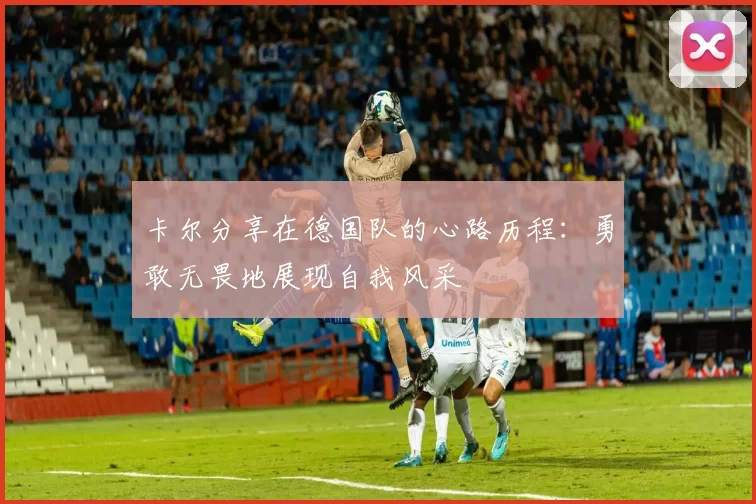 卡尔分享在德国队的心路历程：勇敢无畏地展现自我风采