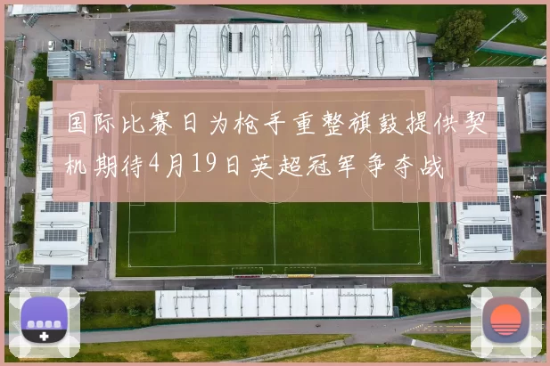 国际比赛日为枪手重整旗鼓提供契机期待4月19日英超冠军争夺战