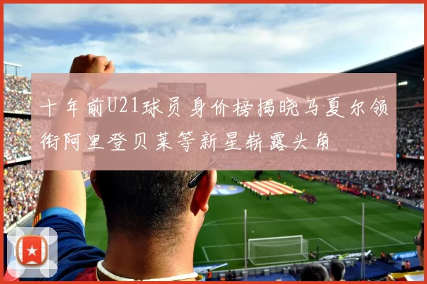 十年前U21球员身价榜揭晓马夏尔领衔阿里登贝莱等新星崭露头角